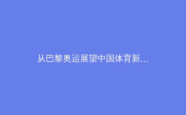 从巴黎奥运展望中国体育新格局：竞技、科技与大众的深度融合
